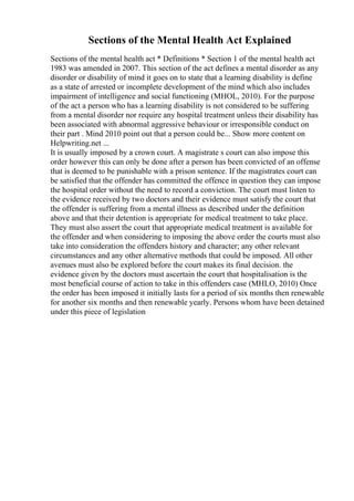 Sections of the Mental Health Act Explained
Sections of the mental health act * Definitions * Section 1 of the mental health act
1983 was amended in 2007. This section of the act defines a mental disorder as any
disorder or disability of mind it goes on to state that a learning disability is define
as a state of arrested or incomplete development of the mind which also includes
impairment of intelligence and social functioning (MHOL, 2010). For the purpose
of the act a person who has a learning disability is not considered to be suffering
from a mental disorder nor require any hospital treatment unless their disability has
been associated with abnormal aggressive behaviour or irresponsible conduct on
their part . Mind 2010 point out that a person could be... Show more content on
Helpwriting.net ...
It is usually imposed by a crown court. A magistrate s court can also impose this
order however this can only be done after a person has been convicted of an offense
that is deemed to be punishable with a prison sentence. If the magistrates court can
be satisfied that the offender has committed the offence in question they can impose
the hospital order without the need to record a conviction. The court must listen to
the evidence received by two doctors and their evidence must satisfy the court that
the offender is suffering from a mental illness as described under the definition
above and that their detention is appropriate for medical treatment to take place.
They must also assert the court that appropriate medical treatment is available for
the offender and when considering to imposing the above order the courts must also
take into consideration the offenders history and character; any other relevant
circumstances and any other alternative methods that could be imposed. All other
avenues must also be explored before the court makes its final decision. the
evidence given by the doctors must ascertain the court that hospitalisation is the
most beneficial course of action to take in this offenders case (MHLO, 2010) Once
the order has been imposed it initially lasts for a period of six months then renewable
for another six months and then renewable yearly. Persons whom have been detained
under this piece of legislation
 