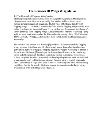 The Research Of Wings Wing Motion
1.1 The Research of Flapping Wing Motion
Flapping wing motion is observed from biological flying animals. Most scientist,
biologists and naturalists are attracted by this motion and have found over a
million different species of insects and 10,000 types of birds and bats fly with
flapping wings [1]. In 1490, Leonardo da Vinci made a flapping wings vehicle, also
called ornithopter as shown in Figure 1.1, to explain and demonstrate the theory of
thrust generated from flapping wings. A huge amount of attempts to develop flying
vehicles were made at the end of the 19th and the beginning of the 20th (Lilienthal,
1889; Lippisch, 1960) [2, 3], but most of them failed due to insufficient academic
knowledge.
The result of one attempt was Knoller [5] and Betz [6] demonstrated the flapping
wings generate both thrust and lift of the aerodynamic force, also found motion
correlations between wingspan, flapping frequency, weight. According to Prandtl s
formulation, Birnbaum [7] developed the first analytical methods for calculating
thrust and efficiencies of flat plates in pitching motion in moderate frequencies.
After a couple of decades, the research of flapping wing became more detailed and
wider, people observed that the operation of flapping wing is limited by objects
itself. Some kinds of large birds such as hawks, their wings are fixed while soaring
or gliding. But for the smaller birds and insects, they continuously flap in highly
frequency in order to lift their whole body. In
 