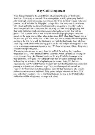 Why Golf Is Important
What does golf mean to the United States of America? People say football is
America s favorite sport to watch. How many people actually get to play football
after their high school or country. Anyone can play from the time you can walk until
you can t walk anymore. In this paper I college days? Not many that is the reason
why I think golfis the most important sport in this am going to prove to you how
important golf is in our country and data showing you how many people play and
their stats. In the last twelve months America has had over twenty four million
golfers. This does not include how many times multiple people played countless
rounds on the same course. It has taken a drop since 2005 when Tiger Woods was at
his peak and golf was on the rise. In 2005 there was almost twenty six million golfers
playing in the US. Now with the big four in golf with Jordan Spieth, Rory McIlroy,
Jason Day, and Rickie Fowler playing golf is on the rise and you are supposed to see
a rise in younger players coming out to play. We have not seen anything... Show more
content on Helpwriting.net ...
When they go to war and are away from normal life for so long they develop a
disease call PTSD (Post Traumatic Stress Disorder). When veterans are looking for
a cure for something like this doctors often refer to golf to help them cope with
their problems. They get a sense of relief when they are out on the range hitting
balls or they are with their friends playing on the course. In the US their are
organizations call Wounded Warrior project where they host tournaments around the
country to help veterans who need help. There are also organizations such as
Fairways for Warriors which bring veterans out with their families to take lessons
and take away from their problems. They go out and get lessons from local PGA
pros and other volunteers. This is one thing that is on the rise in the United States
and I think will be a huge asset to the growth of the
 