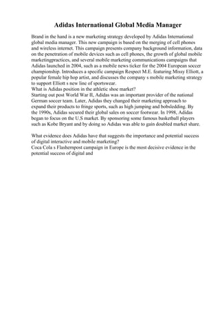 Adidas International Global Media Manager
Brand in the hand is a new marketing strategy developed by Adidas International
global media manager. This new campaign is based on the merging of cell phones
and wireless internet. This campaign presents company background information, data
on the penetration of mobile devices such as cell phones, the growth of global mobile
marketingpractices, and several mobile marketing communications campaigns that
Adidas launched in 2004, such as a mobile news ticker for the 2004 European soccer
championship. Introduces a specific campaign Respect M.E. featuring Missy Elliott, a
popular female hip hop artist, and discusses the company s mobile marketing strategy
to support Elliott s new line of sportswear.
What is Adidas position in the athletic shoe market?
Starting out post World War II, Adidas was an important provider of the national
German soccer team. Later, Adidas they changed their marketing approach to
expand their products to fringe sports, such as high jumping and bobsledding. By
the 1990s, Adidas secured their global sales on soccer footwear. In 1998, Adidas
began to focus on the U.S market. By sponsoring some famous basketball players
such as Kobe Bryant and by doing so Adidas was able to gain doubled market share.
What evidence does Adidas have that suggests the importance and potential success
of digital interactive and mobile marketing?
Coca Cola s Flashernpost campaign in Europe is the most decisive evidence in the
potential success of digital and
 