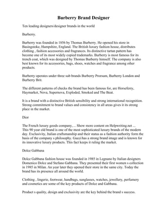 Burberry Brand Designer
Ten leading designers/designer brands in the world
Burberry.
Burberry was founded in 1856 by Thomas Burberry. He opened his store in
Basingstoke, Hampshire, England. The British luxury fashion house, distributes
clothing , fashion accessories and fragrances. Its distinctive tartan pattern has
become one of its most widely copied trademarks. Burberry is most famous for its
trench coat, which was designed by Thomas Burberry himself. The company is also
best known for its accessories, bags, shoes, watches and fragrance among other
products.
Burberry operates under three sub brands Burberry Prorsum, Burberry London and
Burberry Brit.
The different patterns of checks the brand has been famous for, are Horseferry,
Haymarket, Nova, Supernova, Exploded, Smoked and The Beat.
It is a brand with a distinctive British sensibility and strong international recognition.
Strong commitment to brand values and consistency in all areas gives it its strong
place in the market.
Dior
The French luxury goods company, ... Show more content on Helpwriting.net ...
This 90 year old brand is one of the most sophisticated luxury brands of the modern
day. Exclusivity, Italian craftsmanship and their status as a fashion authority form the
basis of the company s philosophy. Gucci has a strong brand image and is known for
its innovative luxury products. This fact keeps it ruling the market.
Dolce Gabbana
Dolce Gabbana fashion house was founded in 1985 in Legnano by Italian designers
Domenico Dolce and Stefano Gabbana. They presented their first women s collection
in 1985 in Milan. An year later they opened their store in the same city. Today the
brand has its presence all around the world.
Clothing , lingerie, footwear, handbags, sunglasses, watches, jewellery, perfumery
and cosmetics are some of the key products of Dolce and Gabbana.
Product s quality, design and exclusivity are the key behind the brand s success.
 