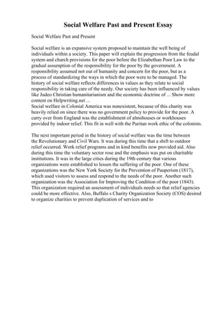 Social Welfare Past and Present Essay
Social Welfare Past and Present
Social welfare is an expansive system proposed to maintain the well being of
individuals within a society. This paper will explain the progression from the feudal
system and church provisions for the poor before the Elizabethan Poor Law to the
gradual assumption of the responsibility for the poor by the government. A
responsibility assumed not out of humanity and concern for the poor, but as a
process of standardizing the ways in which the poor were to be managed. The
history of social welfare reflects differences in values as they relate to social
responsibility in taking care of the needy. Our society has been influenced by values
like Judeo Christian humanitarianism and the economic doctrine of ... Show more
content on Helpwriting.net ...
Social welfare in Colonial America was nonexistent, because of this charity was
heavily relied on since there was no government policy to provide for the poor. A
carry over from England was the establishment of almshouses or workhouses
provided by indoor relief. This fit in well with the Puritan work ethic of the colonists.
The next important period in the history of social welfare was the time between
the Revolutionary and Civil Wars. It was during this time that a shift to outdoor
relief occurred. Work relief programs and in kind benefits now provided aid. Also
during this time the voluntary sector rose and the emphasis was put on charitable
institutions. It was in the large cities during the 19th century that various
organizations were established to lessen the suffering of the poor. One of these
organizations was the New York Society for the Prevention of Pauperism (1817),
which used visitors to assess and respond to the needs of the poor. Another such
organization was the Association for Improving the Condition of the poor (1843).
This organization required an assessment of individuals needs so that relief agencies
could be more effective. Also, Buffalo s Charity Organization Society (COS) desired
to organize charities to prevent duplication of services and to
 