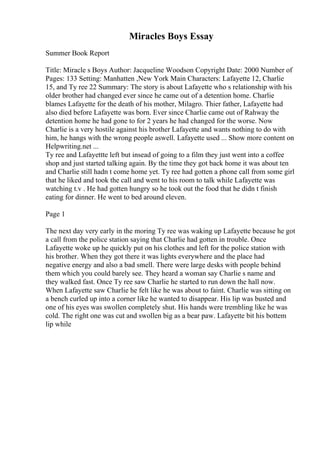 Miracles Boys Essay
Summer Book Report
Title: Miracle s Boys Author: Jacqueline Woodson Copyright Date: 2000 Number of
Pages: 133 Setting: Manhatten ,New York Main Characters: Lafayette 12, Charlie
15, and Ty ree 22 Summary: The story is about Lafayette who s relationship with his
older brother had changed ever since he came out of a detention home. Charlie
blames Lafayette for the death of his mother, Milagro. Thier father, Lafayette had
also died before Lafayette was born. Ever since Charlie came out of Rahway the
detention home he had gone to for 2 years he had changed for the worse. Now
Charlie is a very hostile against his brother Lafayette and wants nothing to do with
him, he hangs with the wrong people aswell. Lafayette used ... Show more content on
Helpwriting.net ...
Ty ree and Lafayettte left but insead of going to a film they just went into a coffee
shop and just started talking again. By the time they got back home it was about ten
and Charlie still hadn t come home yet. Ty ree had gotten a phone call from some girl
that he liked and took the call and went to his room to talk while Lafayette was
watching t.v . He had gotten hungry so he took out the food that he didn t finish
eating for dinner. He went to bed around eleven.
Page 1
The next day very early in the moring Ty ree was waking up Lafayette because he got
a call from the police station saying that Charlie had gotten in trouble. Once
Lafayette woke up he quickly put on his clothes and left for the police station with
his brother. When they got there it was lights everywhere and the place had
negative energy and also a bad smell. There were large desks with people behind
them which you could barely see. They heard a woman say Charlie s name and
they walked fast. Once Ty ree saw Charlie he started to run down the hall now.
When Lafayette saw Charlie he felt like he was about to faint. Charlie was sitting on
a bench curled up into a corner like he wanted to disappear. His lip was busted and
one of his eyes was swollen completely shut. His hands were trembling like he was
cold. The right one was cut and swollen big as a bear paw. Lafayette bit his bottem
lip while
 
