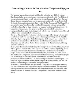 Contrasting Cultures in Tan s Mother Tongue and Nguyen
s...
The teenage years and transition to adulthood is in itself a very difficult period.
Blending or fitting in are omnipresent issues that must be dealt with. For children of
immigrants, this difficulty is only intensified through language. Both Amy Tan and
Khang Nguyen strategically use narrative anecdotes and employ several rhetorical
devices to illustrate this struggle in their works, Mother Tongue and The Happy Days,
respectfully. Amy Tan chooses her childhood home as the primary setting of her
work. This allows her to focus primarily on her conversations and interactions with
her mother. However, she also gives several anecdotes in which her mother s
background and improper English negatively affected her, outside the home. Through
... Show more content on Helpwriting.net ...
However, the setting of the bathroom with the mirror provides Khang with a means
of reflection. Both Tan and Khang describe the struggle of fitting in with the added
difficulty of growing up as a child of immigrants. Both compare and contrast their
relationships inside and out side the home in order to clearly demonstrate the
differences and difficulties. As the stories develop, so do their characters, allowing
for subtle reflection.
At hoe, Amy Tan maintained a loving relationship with her mother. There, they were
able to speak to each other the same way and understand each other perfectly. It was
only outside the home that communication became a problem. She recalls how
people disrespected her mother in department stores, restaurants and other places.
Her mother, on a daily basis, received a constant condescending attitude from people.
Tan became very uncomfortable with such attitudes. When her mother is
disrespected or treated unfairly, Tan would simply sit there red faced and quiet . She
never felt angry toward her mother, like Khang did. However, she did feel that her
mother s informal English limited her perception of her.
As an adult, Tan understands that her mother s English is the language of intimacy.
She now understands that her mother s expressive command belies how much she
actually understands Her mother reads The Wall street Journal and converses with
their stockbroker on matters Tan doesn t comprehend. It becomes evident that her
initial
 