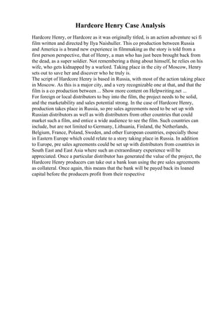 Hardcore Henry Case Analysis
Hardcore Henry, or Hardcore as it was originally titled, is an action adventure sci fi
film written and directed by Ilya Naishuller. This co production between Russia
and America is a brand new experience in filmmaking as the story is told from a
first person perspective, that of Henry, a man who has just been brought back from
the dead, as a super soldier. Not remembering a thing about himself, he relies on his
wife, who gets kidnapped by a warlord. Taking place in the city of Moscow, Henry
sets out to save her and discover who he truly is.
The script of Hardcore Henry is based in Russia, with most of the action taking place
in Moscow. As this is a major city, and a very recognizable one at that, and that the
film is a co production between ... Show more content on Helpwriting.net ...
For foreign or local distributors to buy into the film, the project needs to be solid,
and the marketability and sales potential strong. In the case of Hardcore Henry,
production takes place in Russia, so pre sales agreements need to be set up with
Russian distributors as well as with distributors from other countries that could
market such a film, and entice a wide audience to see the film. Such countries can
include, but are not limited to Germany, Lithuania, Finland, the Netherlands,
Belgium, France, Poland, Sweden, and other European countries, especially those
in Eastern Europe which could relate to a story taking place in Russia. In addition
to Europe, pre sales agreements could be set up with distributors from countries in
South East and East Asia where such an extraordinary experience will be
appreciated. Once a particular distributor has generated the value of the project, the
Hardcore Henry producers can take out a bank loan using the pre sales agreements
as collateral. Once again, this means that the bank will be payed back its loaned
capital before the producers profit from their respective
 