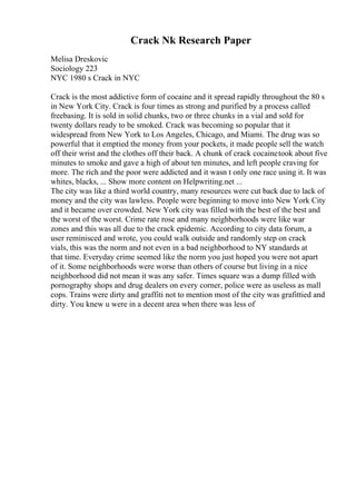 Crack Nk Research Paper
Melisa Dreskovic
Sociology 223
NYC 1980 s Crack in NYC
Crack is the most addictive form of cocaine and it spread rapidly throughout the 80 s
in New York City. Crack is four times as strong and purified by a process called
freebasing. It is sold in solid chunks, two or three chunks in a vial and sold for
twenty dollars ready to be smoked. Crack was becoming so popular that it
widespread from New York to Los Angeles, Chicago, and Miami. The drug was so
powerful that it emptied the money from your pockets, it made people sell the watch
off their wrist and the clothes off their back. A chunk of crack cocainetook about five
minutes to smoke and gave a high of about ten minutes, and left people craving for
more. The rich and the poor were addicted and it wasn t only one race using it. It was
whites, blacks, ... Show more content on Helpwriting.net ...
The city was like a third world country, many resources were cut back due to lack of
money and the city was lawless. People were beginning to move into New York City
and it became over crowded. New York city was filled with the best of the best and
the worst of the worst. Crime rate rose and many neighborhoods were like war
zones and this was all due to the crack epidemic. According to city data forum, a
user reminisced and wrote, you could walk outside and randomly step on crack
vials, this was the norm and not even in a bad neighborhood to NY standards at
that time. Everyday crime seemed like the norm you just hoped you were not apart
of it. Some neighborhoods were worse than others of course but living in a nice
neighborhood did not mean it was any safer. Times square was a dump filled with
pornography shops and drug dealers on every corner, police were as useless as mall
cops. Trains were dirty and graffiti not to mention most of the city was grafittied and
dirty. You knew u were in a decent area when there was less of
 