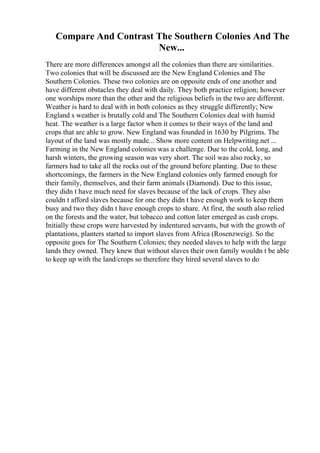 Compare And Contrast The Southern Colonies And The
New...
There are more differences amongst all the colonies than there are similarities.
Two colonies that will be discussed are the New England Colonies and The
Southern Colonies. These two colonies are on opposite ends of one another and
have different obstacles they deal with daily. They both practice religion; however
one worships more than the other and the religious beliefs in the two are different.
Weather is hard to deal with in both colonies as they struggle differently; New
England s weather is brutally cold and The Southern Colonies deal with humid
heat. The weather is a large factor when it comes to their ways of the land and
crops that are able to grow. New England was founded in 1630 by Pilgrims. The
layout of the land was mostly made... Show more content on Helpwriting.net ...
Farming in the New England colonies was a challenge. Due to the cold, long, and
harsh winters, the growing season was very short. The soil was also rocky, so
farmers had to take all the rocks out of the ground before planting. Due to these
shortcomings, the farmers in the New England colonies only farmed enough for
their family, themselves, and their farm animals (Diamond). Due to this issue,
they didn t have much need for slaves because of the lack of crops. They also
couldn t afford slaves because for one they didn t have enough work to keep them
busy and two they didn t have enough crops to share. At first, the south also relied
on the forests and the water, but tobacco and cotton later emerged as cash crops.
Initially these crops were harvested by indentured servants, but with the growth of
plantations, planters started to import slaves from Africa (Rosenzweig). So the
opposite goes for The Southern Colonies; they needed slaves to help with the large
lands they owned. They knew that without slaves their own family wouldn t be able
to keep up with the land/crops so therefore they hired several slaves to do
 
