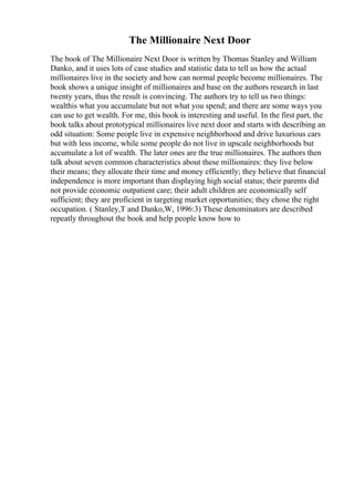 The Millionaire Next Door
The book of The Millionaire Next Door is written by Thomas Stanley and William
Danko, and it uses lots of case studies and statistic data to tell us how the actual
millionaires live in the society and how can normal people become millionaires. The
book shows a unique insight of millionaires and base on the authors research in last
twenty years, thus the result is convincing. The authors try to tell us two things:
wealthis what you accumulate but not what you spend; and there are some ways you
can use to get wealth. For me, this book is interesting and useful. In the first part, the
book talks about prototypical millionaires live next door and starts with describing an
odd situation: Some people live in expensive neighborhood and drive luxurious cars
but with less income, while some people do not live in upscale neighborhoods but
accumulate a lot of wealth. The later ones are the true millionaires. The authors then
talk about seven common characteristics about these millionaires: they live below
their means; they allocate their time and money efficiently; they believe that financial
independence is more important than displaying high social status; their parents did
not provide economic outpatient care; their adult children are economically self
sufficient; they are proficient in targeting market opportunities; they chose the right
occupation. ( Stanley,T and Danko,W, 1996:3) These denominators are described
repeatly throughout the book and help people know how to
 