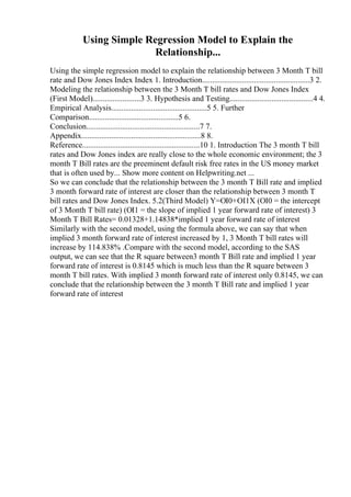 Using Simple Regression Model to Explain the
Relationship...
Using the simple regression model to explain the relationship between 3 Month T bill
rate and Dow Jones Index Index 1. Introduction......................................................3 2.
Modeling the relationship between the 3 Month T bill rates and Dow Jones Index
(First Model)........................3 3. Hypothesis and Testing..........................................4 4.
Empirical Analysis................................................5 5. Further
Comparison.............................................5 6.
Conclusion.........................................................7 7.
Appendix............................................................8 8.
Reference...........................................................10 1. Introduction The 3 month T bill
rates and Dow Jones index are really close to the whole economic environment; the 3
month T Bill rates are the preeminent default risk free rates in the US money market
that is often used by... Show more content on Helpwriting.net ...
So we can conclude that the relationship between the 3 month T Bill rate and implied
3 month forward rate of interest are closer than the relationship between 3 month T
bill rates and Dow Jones Index. 5.2(Third Model) Y=ОІ0+ОІ1X (ОІ0 = the intercept
of 3 Month T bill rate) (ОІ1 = the slope of implied 1 year forward rate of interest) 3
Month T Bill Rates= 0.01328+1.14838*implied 1 year forward rate of interest
Similarly with the second model, using the formula above, we can say that when
implied 3 month forward rate of interest increased by 1, 3 Month T bill rates will
increase by 114.838% .Compare with the second model, according to the SAS
output, we can see that the R square between3 month T Bill rate and implied 1 year
forward rate of interest is 0.8145 which is much less than the R square between 3
month T bill rates. With implied 3 month forward rate of interest only 0.8145, we can
conclude that the relationship between the 3 month T Bill rate and implied 1 year
forward rate of interest
 