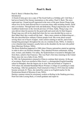Pearl S. Buck
Pearl S. Buck A Modern Day Hero
Introduction
A friend of mine gave me a copy of The Good Earth as a birthday gift. Until then, I
had never heard of the literary masterpiece or the author, Pearl S. Buck. The story
captivated me. I found myself engrossed in the story of the poor farmer Wang Lung
whose love for his land allowed him to overcome many odds including famine, flood
and a revolution. Through hard work and dedication, Wang Lung became one of the
wealthiest landowners in the Anweih province of China. Sadly, Wang Lung s two
sons did not share his passion for the good earth and cared only for their bequest.
Wang Lung was still on his death bed when the two sons decided that as soon as
their father died, they would sell the land ... Show more content on Helpwriting.net ...
She also described how ordinary Chinese people lived. She wrote about women
sewing shoes out of layers of paper, water carriers running to and fro, and of men
transporting passengers throughout the city on a ricksha (Conn, NDA). A ricksha is
a two wheeled chair transport, usually born on the shoulders by the men who pulled
them (Merriam Webster, NDA).
The Boxer Rebellion happened in 1900 when Chinese nationalists started an uprising
in order to drive out Western intruders. They attacked Western settlements, killing
men, women, and children. For safety, the Sydenstrickers evacuated to Shanghai and
from there, sailed to San Francisco. This was Pearl s first time returning to the United
States since she was a baby (Conn, NDA).
In 1902, the Sydenstrickers returned to China to continue their mission. At the age
of seventeen, Pearl was enrolled at Miss Jewel s, a distinguished English boarding
school in Shanghai, then the largest city in Asia. She moved back to Virginia in
1910 where she attended Randolph Macon Woman s College in Lynchburg to study
Psychology. After her graduation, Pearl returned to China in 1914 when her mother
became seriously ill. There, she started her career as an English teacher for the
Presbyterian Board of Missions (Conn, NDA).
During a summer retreat for missionary workers at Kuling in the Nanking province,
Pearl met John Lossing Buck, a Cornell graduate and expert in
 