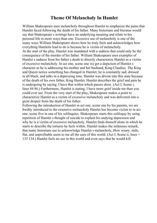 Theme Of Melancholy In Hamlet
William Shakespeare uses melancholy throughout Hamlet to emphasize the pains that
Hamlet faced following the death of his father. Many historians and literatus would
say that Shakespeare s writings have an underlying meaning and relate to his
personal life in more ways than one. Excessive use of melancholy is one of the
many ways William Shakespeare shows how he truly feels and acknowledges how
everything Hamletis lead to do is because he is victim of melancholy.
At the start of the play, Hamlet was inundated with a sadness that could only be the
consequence of the murder of his father. William Shakespeare uses examples of
Hamlet s sadness from his father s death to directly characterize Hamlet as a victim
of excessive melancholy. In act one, scene one we get a depiction of Hamlet s
character as he is addressing his mother and her husband, King Claudius. The King
and Queen notice something has changed in Hamlet; he is constantly sad, dressed
in all black, and talks in a depressing tone. Hamlet was driven into this state because
of the death of his own father, King Hamlet. Hamlet describes the grief and pain he
is undergoing by saying, I have that within which passes show. (Act I, Scene i,
lines 84 86.) Furthermore, Hamlet is stating, I have more grief inside me than you
could ever see. From the very start of the play, Shakespeare makes a point to
characterize Hamlet as a victim of excessive melancholy and was delivered into a
great despair from the death of his father.
Following the introduction of Hamlet in act one, scene one by his parents, we are
freshly introduced to the extensive melancholy Hamlet has become victim to in act
one, scene five in one of his soliloquies. Shakespeare starts this soliloquy by using
repetition of Hamlet s thought of suicide to explain his undying depression and
why he is a victim of excessive melancholy. Hamlet finds himself alone in which he
starts to describe the tortures he feels within. Hamlet makes the infamous remark,
that many historians use to acknowledge Hamlet s melancholy, How weary, stale,
flat, and unprofitable seem to me all the uses of this world. (Act I, Scene ii, lines =
133 134.) Hamlet feels no use in this world and even says that he would kill
 