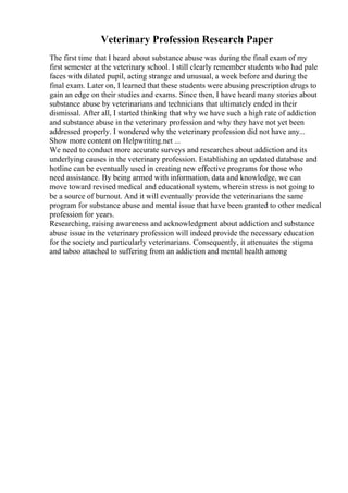 Veterinary Profession Research Paper
The first time that I heard about substance abuse was during the final exam of my
first semester at the veterinary school. I still clearly remember students who had pale
faces with dilated pupil, acting strange and unusual, a week before and during the
final exam. Later on, I learned that these students were abusing prescription drugs to
gain an edge on their studies and exams. Since then, I have heard many stories about
substance abuse by veterinarians and technicians that ultimately ended in their
dismissal. After all, I started thinking that why we have such a high rate of addiction
and substance abuse in the veterinary profession and why they have not yet been
addressed properly. I wondered why the veterinary profession did not have any...
Show more content on Helpwriting.net ...
We need to conduct more accurate surveys and researches about addiction and its
underlying causes in the veterinary profession. Establishing an updated database and
hotline can be eventually used in creating new effective programs for those who
need assistance. By being armed with information, data and knowledge, we can
move toward revised medical and educational system, wherein stress is not going to
be a source of burnout. And it will eventually provide the veterinarians the same
program for substance abuse and mental issue that have been granted to other medical
profession for years.
Researching, raising awareness and acknowledgment about addiction and substance
abuse issue in the veterinary profession will indeed provide the necessary education
for the society and particularly veterinarians. Consequently, it attenuates the stigma
and taboo attached to suffering from an addiction and mental health among
 