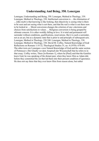 Understanding And Being, 350. Lonergan
Lonergan, Understanding and Being, 350. Lonergan, Method in Theology, 339.
Lonergan, Method in Theology, 338. Intellectual conversion is ... the elimination of
... [t]he myth is that knowing is like looking, that objectivity is seeing what is there
to be seen and not seeing what is not there, and that the real is what is out there now
to be looked at. ... Moral conversion changes the criterion of one s decisions and
choices from satisfactions to values. ... Religious conversion is being grasped by
ultimate concern. It is other worldly falling in love. It is total and permanent self
surrender without conditions, qualifications, reservations. But it is such a surrender,
not as an act, but as a dynamic state that is prior to and principle of subsequent acts.
Lonergan, Method in Theology, 238 240. Lonergan, Method in Theology, 338.
Lonergan, Method in Theology, 338. David M. Coffey, Natural Knowledge of God:
Reflections on Romans 1:18 32, Theological Studies 31, no. 4 (1970): 674 691.
The other texts are Lonergan s own Natural Knowledge of God and the same section
of Pottmeyer s Der Glaube vor dem Anspruch der Wissenschaft that he refers to in
that essay. Coffey writes, There [in Romans 1], where he [Paul] said that the Gentiles
knew God, he was speaking of the distant past, when they knew Him as Adam did,
before they committed the sin that led them into their present condition of ignorance.
He does not say there that they ever knew Him from reason alone, but rather
 
