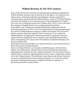 William Berkeley In The 1676 Analysis
In the 1670s, dissent from small farmers and frontiersmen marred the leadership of
William Berkeley. Reasons, such as restrictions on the right to vote, high taxes, low
tobacco prices, aristocratic leadership, and inadequate security against Native
American attacks caused the dissent. Nathanial Bacon, a relative of William Berkeley,
relocated from England in 1673 and became part of the administration in Virginia.
Over time, the two disagreed on the issue of Indians (Rice, 2012). It was at this point
that emigrants of English descent were conquering land through force.
Some leaders in the Virginia governorship administration opposed this idea by
preferring negotiations. In 1676, a civil war erupted because of disagreement among
the colonists. Nathanial Bacon emerged as a leader of the people who lived on the
frontier to protect them from attacks by Native Americans. It was evident that
Nathanial Bacon was fighting the colonial government by urging poor farmers to
express dissent by fighting the Native Americans and colonial government (Rice,
2012). Consequently, the victims of the 1676 rebellion included the Pamunkey and
the Occoneechee tribes.
Following the discovery that Bacon was anti government, he was removed from his ...
Show more content on Helpwriting.net ...
However, William Berkeley was focused on establishing peace with the Native
Indians. The rebellion grew whereby African Americans joined the frontiersmen
demanding better treatment from the colonial government. The colonial government
soldiers became vigilant by suppressing Bacon s forces; hence, restoring the colonial
rule in the Virginian colony. The unification of poor farmers and African Americans
was seen as a potential threat to the colonial government. As a result, the colonial
government implemented measures to toughen racial labor for purposes of
preventing any further resistance (Rice,
 