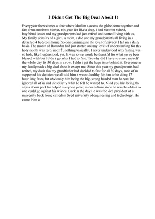 I Didn t Get The Big Deal About It
Every year there comes a time where Muslim s across the globe come together and
fast from sunrise to sunset, this year felt like a drag, I had summer school,
boyfriend issues and my grandparents had just retired and started living with us.
My family consists of 4 girls, a mom, a dad and my grandparents all living in a
detached 4 bedroom home. So one can imagine the level of privacy I felt on a daily
basis. The month of Ramadan had just started and my level of understanding for this
holy month was zero, nadГЎ, nothing basically. I never understood why fasting was
so holy, like I understood, yes; It was so we would be thankful for what we ve been
blessed with but I didn t get why I had to fast, like why did I have to starve myself
the whole day for 30 days in a row. I didn t get the huge issue behind it. Everyone in
my familymade a big deal about it except me. Since this year my grandparents had
retired, my dada aka my grandfather had decided to fast for all 30 days, none of us
supported his decision we all told him it wasn t healthy for him to be doing 17
hour long fasts, but obviously him being the big, strong headed man he was; he
ignored all of us and did exactly what he felt he wanted to. Mind you him being the
alpha of our pack he helped everyone grow; in our culture since he was the eldest no
one could go against his wishes. Back in the day He was the vice president of a
university back home called sir Syed university of engineering and technology. He
came from a
 