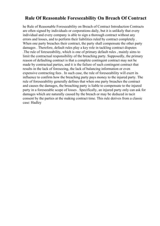 Rule Of Reasonable Foreseeability On Breach Of Contract
he Rule of Reasonable Foreseeability on Breach of Contract Introduction Contracts
are often signed by individuals or corporations daily, but it is unlikely that every
individual and every company is able to sign a thorough contract without any
errors and losses, and to perform their liabilities ruled by contract completely .
When one party breaches their contract, the party shall compensate the other party
damages . Therefore, default rules play a key role in tackling contract disputes
.The rule of foreseeability, which is one of primary default rules , mainly aims to
limit the contractual responsibility of the breaching party. Supposedly, the primary
reason of defaulting contract is that a complete contingent contract may not be
made by contractual parties, and it is the failure of such contingent contract that
results in the lack of foreseeing, the lack of balancing information or even
expensive contracting fees . In such case, the rule of foreseeability will exert its
influence to confirm how the breaching party pays money to the injured party. The
rule of foreseeability generally defines that when one party breaches the contract
and causes the damages, the breaching party is liable to compensate to the injured
party in a foreseeable scope of losses . Specifically, an injured party only can ask for
damages which are naturally caused by the breach or may be deduced in tacit
consent by the parties at the making contract time. This rule derives from a classic
case: Hadley
 