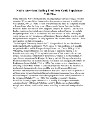 Native American Healing Traditions Could Supplement
Modern...
Many traditional Native medicines and healing practices were discouraged with the
advent of Western medicine, but now there is a movement to return to traditional
ways (Zubek, 1994, p. 1924). Modern Western medicine treats the symptoms to cure
a diseased state when the body is out of homeostasis. Native American healing
traditions do this as well with herbs and plants suited to the purpose. These Native
healing traditions also include sacred rituals, chants, and purification rites to help
bring the spirit and mind of the afflicted back into balance. In effect, treating the
whole person, not only the disease. A blending of these two healing practices could
bring about better prognoses for today s patients. The purpose of this paper is... Show
more content on Helpwriting.net ...
The findings of this survey showed that 73.6% agreed with the use of traditional
medicines for health maintenance, 79.2% agreed for benign illness, such as colds
or sprained ankles, and 90.3% agreed for palliative care (Zubek, 1994, p. 1926).
Where they disagreed the most was with the use of traditional healing in the
intensive care units, only 16.9% agreed with the use of this treatment for serious
illness, such as cardiac or respiratory compromise, whether in the hospital (21.2%
agreed) or as outpatients (26.4% agreed). Nearly half (48.6%) agreed with using
traditional medicines for chronic illnesses, such as non insulin dependent diabetes or
Parkinson s disease (Zubek, 1994, p. 1926). One instance where physicians were
unwilling to allow their patients to use Native medicine was while the patient is in
the hospital, because the physician could be held legally responsible for any
treatment administered while admitted under their care. There is also the problem of
differentiating between legitimate Native healing practitioners and those who would
take advantage of anyone not aware of the proper rituals and techniques that need to
be performed (Zubek, 1994, p. 1929). This could be overcome by having a
formalized licensing organization such as is used by Western practitioners (i.e.
American Society of Clinical Pathology [ASCP]). That poses another problem
though, as to whether traditionalists would be willing to have such an organization.
The
 