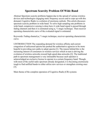 Spectrum Scarcity Problem Of Wide Band
Abstract Spectrum scarcity problems happen due to the spread of various wireless
devices and technologies engaging static frequency access and to cope up with this
demand, Cognitive Radio is a solution of enormous outlook. This article discusses
spectrum scarcity problem in wide band. To solve high sampling rate problems in
wide band, compressive sensing is done here.A wide band signal is passed through
fading channels and then it is estimated using в„“1 magic technique. Then receiver
operating characteristic curve of the evaluated signal is estimated.
Keywords: Fading channel,в„“1 magic technique, receiver operating characteristic
curve.
I.INTRODUCTION The expanding demand for wireless affinity and current
congestion of unlicensed spectra has pushed the authoritative agencies to be more
hopeful in providing new paths to adopt spectra [1]. The reason behind this is the
increasing interest of consumers in wireless services which in turn is driving the
evolution of wireless networks toward high speed data networks [2]. The traditional
path to spectrum management is very immutable because each operator is
acknowledged an exclusive license to operate in a certain frequency band. Though,
with most of the useful radio spectrum already designated, it is becoming enormously
tough to find unfilled bands to either utilize new services or strengthen existing ones
[3].
Main theme of the complete operation of Cognitive Radio (CR) systems
 