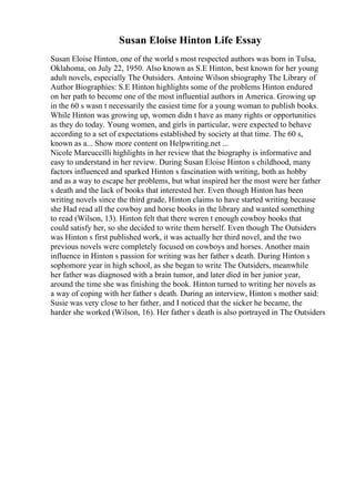 Susan Eloise Hinton Life Essay
Susan Eloise Hinton, one of the world s most respected authors was born in Tulsa,
Oklahoma, on July 22, 1950. Also known as S.E Hinton, best known for her young
adult novels, especially The Outsiders. Antoine Wilson sbiography The Library of
Author Biographies: S.E Hinton highlights some of the problems Hinton endured
on her path to become one of the most influential authors in America. Growing up
in the 60 s wasn t necessarily the easiest time for a young woman to publish books.
While Hinton was growing up, women didn t have as many rights or opportunities
as they do today. Young women, and girls in particular, were expected to behave
according to a set of expectations established by society at that time. The 60 s,
known as a... Show more content on Helpwriting.net ...
Nicole Marcuccilli highlights in her review that the biography is informative and
easy to understand in her review. During Susan Eloise Hinton s childhood, many
factors influenced and sparked Hinton s fascination with writing, both as hobby
and as a way to escape her problems, but what inspired her the most were her father
s death and the lack of books that interested her. Even though Hinton has been
writing novels since the third grade, Hinton claims to have started writing because
she Had read all the cowboy and horse books in the library and wanted something
to read (Wilson, 13). Hinton felt that there weren t enough cowboy books that
could satisfy her, so she decided to write them herself. Even though The Outsiders
was Hinton s first published work, it was actually her third novel, and the two
previous novels were completely focused on cowboys and horses. Another main
influence in Hinton s passion for writing was her father s death. During Hinton s
sophomore year in high school, as she began to write The Outsiders, meanwhile
her father was diagnosed with a brain tumor, and later died in her junior year,
around the time she was finishing the book. Hinton turned to writing her novels as
a way of coping with her father s death. During an interview, Hinton s mother said:
Susie was very close to her father, and I noticed that the sicker he became, the
harder she worked (Wilson, 16). Her father s death is also portrayed in The Outsiders
 
