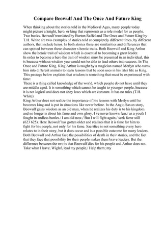 Compare Beowulf And The Once And Future King
When thinking about the stories told in the Medieval Ages, many people today
might picture a knight, hero, or king that represents as a role model for us people.
Two books, Beowulf translated by Burton Raffel and The Once and Future King by
T.H. White are two examples of stories told at completely different times, by different
authors, that include heros. In both stories there are similarities and differences that
can spotted between these character s heroic traits. Both Beowulf and King Arthur
show the heroic trait of wisdom which is essential to becoming a great leader.
In order to become a hero the trait of wisdom must be presented in an individual, this
is because without wisdom you would not be able to lead others into success. In The
Once and Future King, King Arthur is taught by a magician named Merlyn who turns
him into different animals to learn lessons that he soon uses in his later life as King.
This passage below explains that wisdom is something that must be experienced with
time:
There is a thing called knowledge of the world, which people do not have until they
are middle aged. It is something which cannot be taught to younger people, because
it is not logical and does not obey laws which are constant. It has no rules (T.H.
White).
King Arthur does not realize the importance of his lessons with Merlyn until he
becomes king and is put in situations like never before. In the Anglo Saxon story,
Beowulf gains wisdom as an old man, when he realizes his duty is to his kingdom
and no longer is about his fame and own glory. I ve never known fear,/ as a youth I
fought in endless battles./ I am old now,/ But I will fight again,/ seek fame still
(623 625). Here Beowulf has gotten older and realizes that it is time for him to
fight for his people, not only for his fame. Sacrifice is not something every hero
relates to in their story, but it does occur and is a possible outcome for many leaders.
Both Beowulf and Arthur face the possibilities of death in their stories, and the fact
that they face that possibility for their people makes them brave leaders. But the
difference between the two is that Beowulf dies for his people and Arthur does not.
Take what I leave, Wiglaf, lead my people,/ Help them; my
 