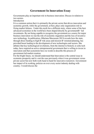 Government In Innovation Essay
Governments play an important role in business innovation. Discuss in relation to
two sectors.
Introduction
It is a common notion that it is primarily the private sector that drives innovation and
economic growth, while the government, at best, plays only organization role in
fixing market failures . Under this myth lies a different story, where some of the best
advanced economies in the world have been shaped directly by governmentВ¬ led
investments. By not being capable to recognize the government as a source for major
business innovation we run the risk of economic stagnation and the loss of inventive
new technology. In publication, (Mariana Mazzucato 2013) reveals how the state,
through direct funding to high В¬risk areas and mission В¬oriented planning, has
provided boost leading to the development of new technologies and sectors. She
debates that key technological revolutions, from the internet to biotech, to echo tech
today, have required an active entrepreneurial government that is willing to invest in
innovation and that economists have no words to describe this process of
government led market creation.
For the bright future, we should understand that Innovation is the central issue in
economic prosperity and it s not the case previously when it was government versus
private sector but now both work hand in hand for innovative tomorrow. Government
has impact of its working, policies on over every sector industry dealing with
country. I would discuss the
 