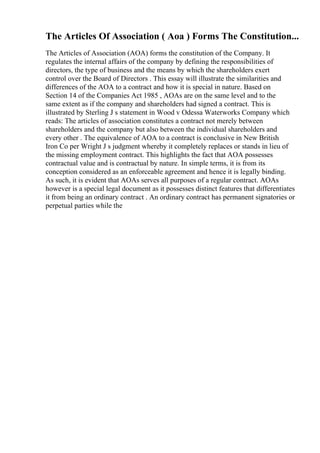 The Articles Of Association ( Aoa ) Forms The Constitution...
The Articles of Association (AOA) forms the constitution of the Company. It
regulates the internal affairs of the company by defining the responsibilities of
directors, the type of business and the means by which the shareholders exert
control over the Board of Directors . This essay will illustrate the similarities and
differences of the AOA to a contract and how it is special in nature. Based on
Section 14 of the Companies Act 1985 , AOAs are on the same level and to the
same extent as if the company and shareholders had signed a contract. This is
illustrated by Sterling J s statement in Wood v Odessa Waterworks Company which
reads: The articles of association constitutes a contract not merely between
shareholders and the company but also between the individual shareholders and
every other . The equivalence of AOA to a contract is conclusive in New British
Iron Co per Wright J s judgment whereby it completely replaces or stands in lieu of
the missing employment contract. This highlights the fact that AOA possesses
contractual value and is contractual by nature. In simple terms, it is from its
conception considered as an enforceable agreement and hence it is legally binding.
As such, it is evident that AOAs serves all purposes of a regular contract. AOAs
however is a special legal document as it possesses distinct features that differentiates
it from being an ordinary contract . An ordinary contract has permanent signatories or
perpetual parties while the
 