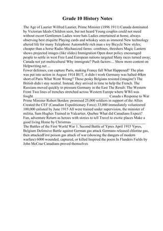 Grade 10 History Notes
The Age of Laurier Wilfred Laurier, Prime Minister (1896 1911) Canada dominated
by Victorian Ideals Children seen, but not heard Young couples could not meed
without escort Gentlemen Ladies wore hats Ladies entertained at home, always
observing best etiquitte Playing cards and whiskey seen as immoral New technology
altered life for many Telephone Automobile rich man s toy Bicycle New styles;
cheaper than a horse Radio Mechanized farms: combines, threshers Magic Lantern
shows projected images (like slides) Immigration Open door policy encouraged
people to settle in west Free Land European nations targeted Many races turned away;
Canada not yet multicultural Why immigrate? Push factors:... Show more content on
Helpwriting.net ...
Fewer defenses, can capture Paris, making France fall What Happened? The plan
was put into action in August 1914 BUT, it didn t work Germany was halted 40km
short of Paris What Went Wrong? Those pesky Belgians resisted (imagine!) The
British didn t stay neutral. Instead, they arrived in time to help the French. The
Russians moved quickly to pressure Germany in the East The Result: The Western
Front Two lines of trenches stretched across Western Europe where WWI was
fought. ________________________________________ Canada s Response to War
Prime Minister Robert Borden: promised 25,000 soldiers in support of the Allies
Created the CEF (Canadian Expeditionary Force) 33,000 immediately volunteered
100,000 enlisted by June 1915 All were trained under supervision, the minister of
militia, Sam Hughes Trained in Valcartier, Quebec What did Canadians Expect?
Fun, adventure Return as heroes with stories to tell Travel to exotic places Make a
good living Home by Christmas ________________________________________
The Battles of the First World War 1. Second Battle of Ypres April 1915 Ypres,
Belgium Defensive Battle against German gas attack Germans released chlorine gas,
then attackedFirst poison gas attack of war (showing the dangers of modern
warfare) 6000 wounded, captured, or killed Inspired the poem In Flanders Fields by
John McCrae Canadians proved themselves
 
