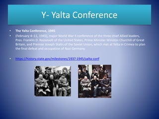 Y- Yalta Conference
• The Yalta Conference, 1945
• (February 4–11, 1945), major World War II conference of the three chief Allied leaders,
Pres. Franklin D. Roosevelt of the United States, Prime Minister Winston Churchill of Great
Britain, and Premier Joseph Stalin of the Soviet Union, which met at Yalta in Crimea to plan
the final defeat and occupation of Nazi Germany.
• https://history.state.gov/milestones/1937-1945/yalta-conf
 