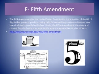 F- Fifth Amendment
• The Fifth Amendment of the United States Constitution is the section of the Bill of
Rights that protects you from being held for committing a crime unless you have
been indicted correctly by the law. Under the Fifth Amendment, the state and
country have to honor your legal rights, which is a guarantee of due process.
• http://www.law.cornell.edu/wex/fifth_amendment
 