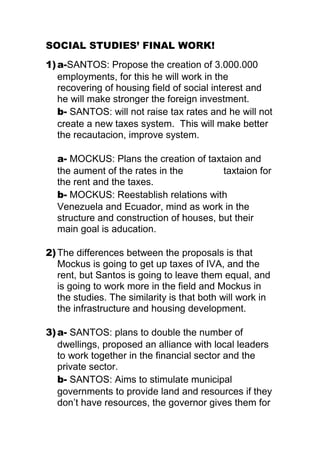 SOCIAL STUDIES’ FINAL WORK!<br />a-SANTOS: Propose the creation of 3.000.000 employments, for this he will work in the recovering of housing field of social interest and he will make stronger the foreign investment. <br />b- SANTOS: will not raise tax rates and he will not create a new taxes system.  This will make better the recautacion, improve system.<br />a- MOCKUS: Plans the creation of taxtaion and the aument of the rates in the               taxtaion for the rent and the taxes. <br />b- MOCKUS: Reestablish relations with Venezuela and Ecuador, mind as work in the structure and construction of houses, but their main goal is aducation. <br />The differences between the proposals is that Mockus is going to get up taxes of IVA, and the rent, but Santos is going to leave them equal, and is going to work more in the field and Mockus in the studies. The similarity is that both will work in the infrastructure and housing development.<br />a- SANTOS: plans to double the number of dwellings, proposed an alliance with local leaders to work together in the financial sector and the private sector.                                                          b- SANTOS: Aims to stimulate municipal governments to provide land and resources if they don’t have resources, the governor gives them for the building of camps, health and education facilities. <br />MOCKUS: Wants to impulse macro-projects for houses of social interest. Than reform should promote resources for housing. <br />MOCKUS: Proposes cultural change and civil culture, which means performance and adherence to the law (forcing law) in health plan, to continue with the law 100, but should comply with the benefits and periodic actualizations.<br /> Both candidates’ impulses housing. Santos propose giving resources to do hospitals and schools, and Mockus propose law 100 where they need to pay first to make a deal. <br />Mockus<br />Because I see that he is honest and is very intelligent and he wants to help creating a better country. <br />