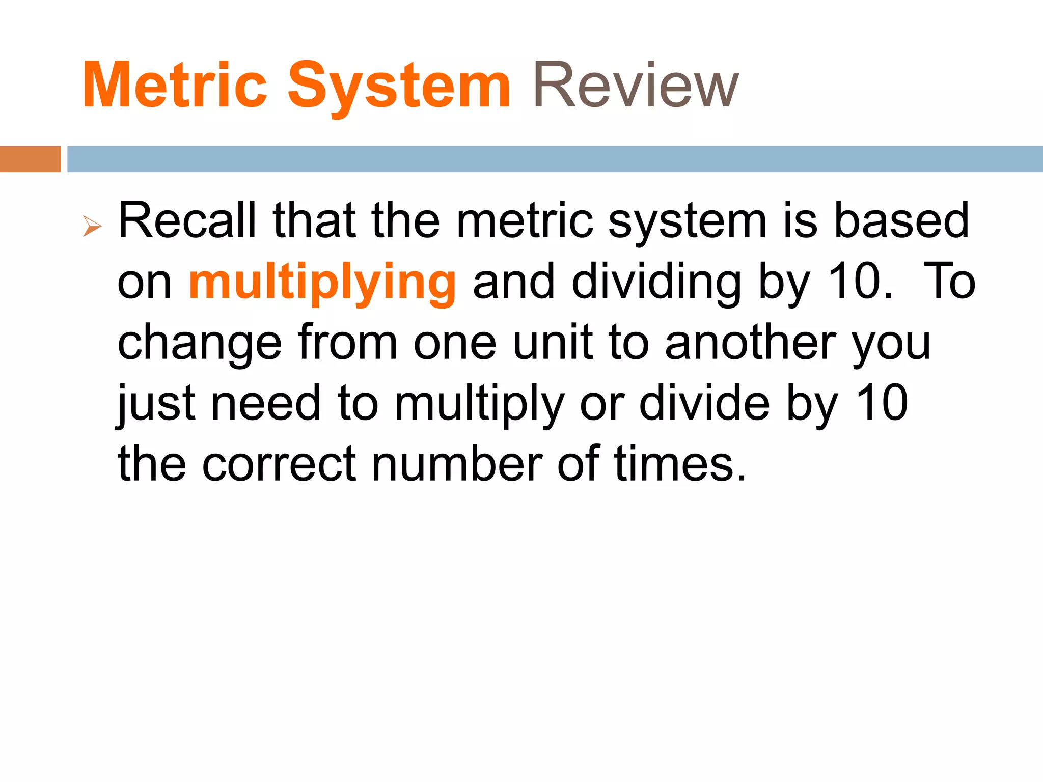 Metric System Review
 Recall that the metric system is based
on multiplying and dividing by 10. To
change from one unit to another you
just need to multiply or divide by 10
the correct number of times.
 