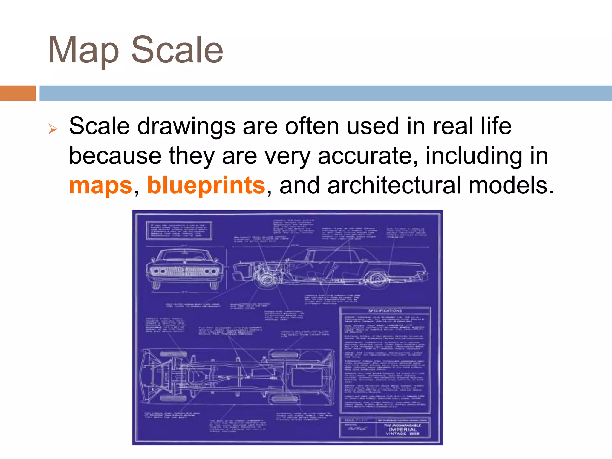 Map Scale
 Scale drawings are often used in real life
because they are very accurate, including in
maps, blueprints, and architectural models.
 