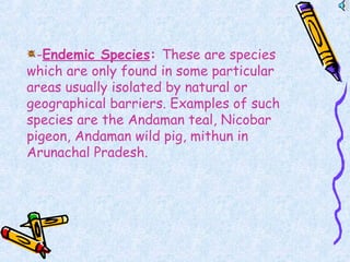 -Endemic Species: These are species
which are only found in some particular
areas usually isolated by natural or
geographical barriers. Examples of such
species are the Andaman teal, Nicobar
pigeon, Andaman wild pig, mithun in
Arunachal Pradesh.
 