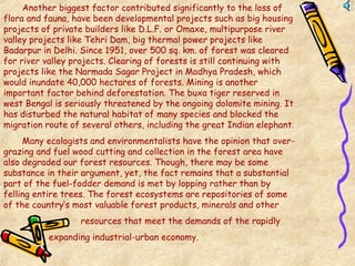 Another biggest factor contributed significantly to the loss of
flora and fauna, have been developmental projects such as big housing
projects of private builders like D.L.F. or Omaxe, multipurpose river
valley projects like Tehri Dam, big thermal power projects like
Badarpur in Delhi. Since 1951, over 500 sq. km. of forest was cleared
for river valley projects. Clearing of forests is still continuing with
projects like the Narmada Sagar Project in Madhya Pradesh, which
would inundate 40,000 hectares of forests. Mining is another
important factor behind deforestation. The buxa tiger reserved in
west Bengal is seriously threatened by the ongoing dolomite mining. It
has disturbed the natural habitat of many species and blocked the
migration route of several others, including the great Indian elephant.
Many ecologists and environmentalists have the opinion that over-
grazing and fuel wood cutting and collection in the forest area have
also degraded our forest resources. Though, there may be some
substance in their argument, yet, the fact remains that a substantial
part of the fuel-fodder demand is met by lopping rather than by
felling entire trees. The forest ecosystems are repositories of some
of the country’s most valuable forest products, minerals and other
resources that meet the demands of the rapidly
expanding industrial-urban economy.
 
