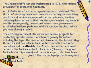 The Indian wildlife Act was implemented in 1972, with various
provisions for protecting habitants.
An all-India list of protected species was also published. The
thrust of the programme was towards protecting the remaining
population of certain endangered species by banning hunting,
giving legal protection to their Habitats, and restricting trade in
wildlife, subsequently, central and many states governments
established national parks and wildlife sanctuaries about which
you have already studied.
The central government also announced several projects for
protecting specific animals, which were gravely threatened,
including the tiger, the one-horned rhinoceros, the Kashmir stag,
three types of crocodiles- fresh water crocodiles, salt water
crocodiles and the GharialsGharials, the Asiatic lion, and others. Most
recently, the Indian elephant, black buck (chinkra), the great
Indian bustard (godawan) and the snow leopard, etc. have been
given full or partial legal protection against
hunting and trade
throughout India.
 
