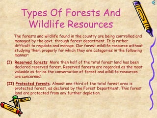Types Of Forests And
Wildlife Resources
The forests and wildlife found in the country are being controlled and
managed by the govt. through forest department. It is rather
difficult to regulate and manage. Our forest wildlife resource without
studying them properly for which they are categories in the following
manner:
(I) Reserved forests: More then half of the total forest land has been
declared reserved forest. Reserved forests are regarded as the most
valuable as far as the conservation of forest and wildlife resources
are concerned.
(II) Protected forests: Almost one-third of the total forest area is
protected forest, as declared by the Forest Department. This forest
land are protected from any further depletion.
 