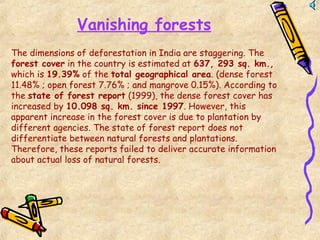 Vanishing forests
The dimensions of deforestation in India are staggering. The
forest cover in the country is estimated at 637, 293 sq. km.,
which is 19.39% of the total geographical area. (dense forest
11.48% ; open forest 7.76% ; and mangrove 0.15%). According to
the state of forest report (1999), the dense forest cover has
increased by 10.098 sq. km. since 1997. However, this
apparent increase in the forest cover is due to plantation by
different agencies. The state of forest report does not
differentiate between natural forests and plantations.
Therefore, these reports failed to deliver accurate information
about actual loss of natural forests.
 