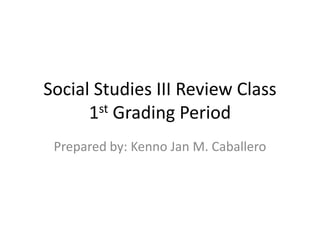 Social Studies III Review Class
      1st Grading Period
 Prepared by: Kenno Jan M. Caballero
 