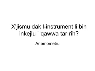 X’jismu dak l-instrument li bih
    inkejlu l-qawwa tar-riħ?
         Anemometru
 