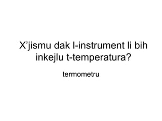 X’jismu dak l-instrument li bih
     inkejlu t-temperatura?
          termometru
 
