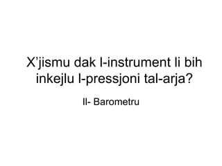 X’jismu dak l-instrument li bih
 inkejlu l-pressjoni tal-arja?
         Il- Barometru
 