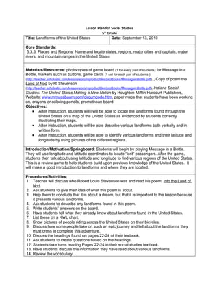 Lesson Plan for Social Studies
5th
Grade
Title: Landforms of the United States Date: September 13, 2010
Core Standards:
5.3.3 Places and Regions: Name and locate states, regions, major cities and capitals, major
rivers, and mountain ranges in the United States
Materials/Resources: photocopies of game board (1 for every pair of students) for Message in a
Bottle, markers such as buttons, game cards (1 set for each pair of students )
(http://teacher.scholastic.com/lessonrepro/reproducibles/profbooks/MessageinBottle.pdf), , Copy of poem the
Land of Nod by Rl Stevenson
(http://teacher.scholastic.com/lessonrepro/reproducibles/profbooks/MessageinBottle.pdf), Indiana Social
Studies: The United States Making a New Nation by Houghton Mifflin Harcourt Publishers,
Website: www.mrnussbaum.com/circumcode.htm, paper maps that students have been working
on, crayons or coloring pencils, promethean board
Objectives:
• After instruction, students will l will be able to locate the landforms found through the
United States on a map of the United States as evidenced by students correctly
illustrating their maps.
• After instruction, students will be able describe various landforms both verbally and in
written form.
• After instruction, students will be able to identify various landforms and their latitude and
longitude by using pictures of the different regions.
Introduction/Motivation/Springboard: Students will begin by playing Message in a Bottle.
They will use longitude and latitude coordinates to locate “lost” passengers. After the game,
students then talk about using latitude and longitude to find various regions of the United States.
This is a review game to help students build upon previous knowledge of the United States. It
will make a good introduction to landforms and where they are located.
Procedures/Activities:
1. Teacher will discuss who Robert Louis Stevenson was and read his poem: Into the Land of
Nod.
2. Ask students to give their idea of what this poem is about.
3. Help them to conclude that it is about a dream, but that it is important to the lesson because
it presents various landforms.
4. Ask students to describe any landforms found in this poem.
5. Write students’ answers on the board.
6. Have students tell what they already know about landforms found in the United States.
7. List these on a KWL chart.
8. Show pictures of people riding across the United States on their bicycles.
9. Discuss how some people take on such an epic journey and tell about the landforms they
must cross to complete this adventure.
10. Discuss the headings found on pages 22-24 of their textbook.
11. Ask students to create questions based on the headings.
12. Students take turns reading Pages 22-24 in their social studies textbook.
13. Have students discuss the information they have read about various landforms.
14. Review the vocabulary.
 