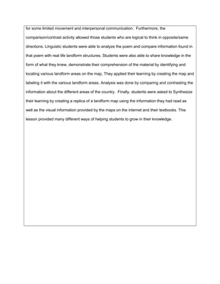 for some limited movement and interpersonal communication. Furthermore, the
comparison/contrast activity allowed those students who are logical to think in opposite/same
directions. Linguistic students were able to analyze the poem and compare information found in
that poem with real life landform structures. Students were also able to share knowledge in the
form of what they knew, demonstrate their comprehension of the material by identifying and
locating various landform areas on the map, They applied their learning by creating the map and
labeling it with the various landform areas. Analysis was done by comparing and contrasting the
information about the different areas of the country. Finally, students were asked to Synthesize
their learning by creating a replica of a landform map using the information they had read as
well as the visual information provided by the maps on the internet and their textbooks. This
lesson provided many different ways of helping students to grow in their knowledge.
 