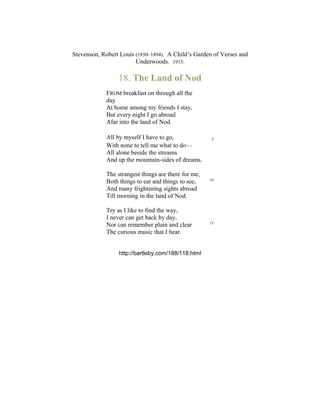 Stevenson, Robert Louis (1850–1894). A Child’s Garden of Verses and
Underwoods. 1913.
18. The Land of Nod
FROM breakfast on through all the
day
At home among my friends I stay,
But every night I go abroad
Afar into the land of Nod.
All by myself I have to go, 5
With none to tell me what to do—
All alone beside the streams
And up the mountain-sides of dreams.
The strangest things are there for me,
Both things to eat and things to see, 10
And many frightening sights abroad
Till morning in the land of Nod.
Try as I like to find the way,
I never can get back by day,
Nor can remember plain and clear 15
The curious music that I hear.
http://bartleby.com/188/118.html
 
