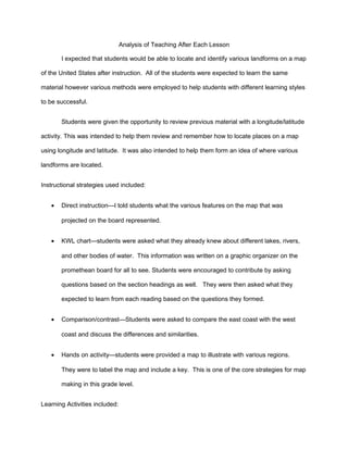 Analysis of Teaching After Each Lesson
I expected that students would be able to locate and identify various landforms on a map
of the United States after instruction. All of the students were expected to learn the same
material however various methods were employed to help students with different learning styles
to be successful.
Students were given the opportunity to review previous material with a longitude/latitude
activity. This was intended to help them review and remember how to locate places on a map
using longitude and latitude. It was also intended to help them form an idea of where various
landforms are located.
Instructional strategies used included:
• Direct instruction—I told students what the various features on the map that was
projected on the board represented.
• KWL chart—students were asked what they already knew about different lakes, rivers,
and other bodies of water. This information was written on a graphic organizer on the
promethean board for all to see. Students were encouraged to contribute by asking
questions based on the section headings as well. They were then asked what they
expected to learn from each reading based on the questions they formed.
• Comparison/contrast—Students were asked to compare the east coast with the west
coast and discuss the differences and similarities.
• Hands on activity—students were provided a map to illustrate with various regions.
They were to label the map and include a key. This is one of the core strategies for map
making in this grade level.
Learning Activities included:
 