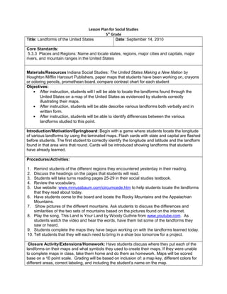 Lesson Plan for Social Studies
5th
Grade
Title: Landforms of the United States Date: September 14, 2010
Core Standards:
5.3.3 Places and Regions: Name and locate states, regions, major cities and capitals, major
rivers, and mountain ranges in the United States
Materials/Resources Indiana Social Studies: The United States Making a New Nation by
Houghton Mifflin Harcourt Publishers, paper maps that students have been working on, crayons
or coloring pencils, promethean board, compare contrast chart for each student
Objectives:
• After instruction, students will l will be able to locate the landforms found through the
United States on a map of the United States as evidenced by students correctly
illustrating their maps.
• After instruction, students will be able describe various landforms both verbally and in
written form.
• After instruction, students will be able to identify differences between the various
landforms studied to this point.
Introduction/Motivation/Springboard: Begin with a game where students locate the longitude
of various landforms by using the laminated maps. Flash cards with state and capital are flashed
before students. The first student to correctly identify the longitude and latitude and the landform
found in that area wins that round. Cards will be introduced showing landforms that students
have already learned.
Procedures/Activities:
1. Remind students of the different regions they encountered yesterday in their reading.
2. Discuss the headings on the pages that students will read.
3. Students will take turns reading pages 25-29 in their social studies textbook.
4. Review the vocabulary.
5. Use website: www.mrnussbaum.com/circumcede.htm to help students locate the landforms
that they read about today.
6. Have students come to the board and locate the Rocky Mountains and the Appalachian
Mountains.
7. Show pictures of the different mountains. Ask students to discuss the differences and
similarities of the two sets of mountains based on the pictures found on the internet.
8. Play the song, This Land is Your Land by Woody Guthrie from www.youtube.com. As
students watch the video and hear the words, have them list some of the landforms they
saw or heard.
9. Students complete the maps they have begun working on with the landforms learned today.
10. Tell students that they will each need to bring in a shoe box tomorrow for a project.
Closure Activity/Extensions/Homework: Have students discuss where they put each of the
landforms on their maps and what symbols they used to create their maps. If they were unable
to complete maps in class, take them home and do them as homework. Maps will be scored
base on a 10 point scale. Grading will be based on inclusion of: a map key, different colors for
different areas, correct labeling, and including the student’s name on the map.
 