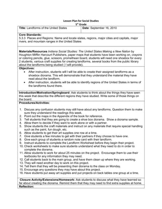 Lesson Plan for Social Studies
5th
Grade
Title: Landforms of the United States Date: September 16, 2010
Core Standards:
5.3.3 Places and Regions: Name and locate states, regions, major cities and capitals, major
rivers, and mountain ranges in the United States
Materials/Resources Indiana Social Studies: The United States Making a New Nation by
Houghton Mifflin Harcourt Publishers, paper maps that students have been working on, crayons
or coloring pencils, glue, scissors, promethean board, students will need one shoebox for every
2 students, various craft supplies for creating landforms, several books from the public library
about the landforms being studied ( I will provide).
Objectives:
• After instruction, students will l will be able to create their assigned landforms as a
shoebox diorama. This will demonstrate that they understand the material they have
read about the landform.
• After instruction, students will be able to identify regions of the United States in terms of
the landforms found there.
Introduction/Motivation/Springboard: Ask students to think about the things they have seen
this week that describe the different regions they have studied. Write some of those things on
the board.
Procedures/Activities:
1. Discuss any confusion students may still have about any landforms. Question them to make
sure they understand the readings this week.
2. Point out the maps in the Appendix of the book for reference.
3. Tell students that they are going to create a shoe box diorama. Show a diorama sample.
4. Allow them to decide if they want to work alone or with a partner.
5. Show students the craft materials and instruct on any materials that require special handling
such as the paint, fun dough, etc.
6. Allow students to get their art supplies one row at a time.
7. Give students a few minutes to get with their partners if they choose to have one.
8. Give each group of students a random note card with their landform.
9. Instruct students to complete the Landform Worksheet before they begin their project.
10. Check worksheets to make sure students understand what they need to do in order to
complete the diorama.
11. Allow students to work for about 25 minutes on the project. Encourage them to use their
textbooks for any information they may need.
12. Call students back to the main group, and have them clean up where they are working.
13. They will need another day to work on this project.
14. Tell them that they will be presenting their diorama to the class on Monday.
15. Encourage any questions they may have about this project.
16. Have students put away art supplies and put projects on back tables one group at a time.
Closure Activity/Extensions/Homework: Ask students to discuss what they have learned so
far about creating the diorama. Remind them that they may need to find extra supplies at home.
Reflection:
 
