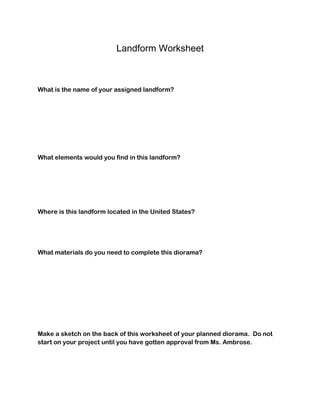 Landform Worksheet
What is the name of your assigned landform?
What elements would you find in this landform?
Where is this landform located in the United States?
What materials do you need to complete this diorama?
Make a sketch on the back of this worksheet of your planned diorama. Do not
start on your project until you have gotten approval from Ms. Ambrose.
 