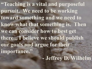 “Teaching is a vital and purposeful
pursuit. We need to be working
toward something and we need to
know what that something is. Then
we can consider how to best get
there... I believe we should publish
our goals and argue for their
importance.”
- Jeffrey D. Wilhelm
 