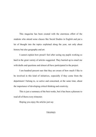 This magazine has been created with the enormous effort of the
students who attend some classes like Social Studies in English and put a
lot of thought into the topics explained along the year, not only about
history but also geography and art.
I cannot explain how proud I feel after seeing my pupils working so
hard in the great variety of articles suggested. They hurried up to email me
with drafts and questions and almost all have participated in the project.
I am hundred percent sure that they are aware of how much I like to
be involved in this kind of initiatives, especially if they come from the
department I belong to, so active and concerned, at the same time, about
the importance of developing critical thinking and creativity.
This is just a summary of the best works, but it has been a pleasure to
read all of them every trimester.
Hoping you enjoy the articles just say
THANKS
 